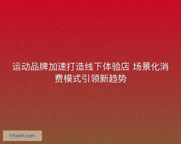 运动品牌加速打造线下体验店 场景化消费模式引领新趋势