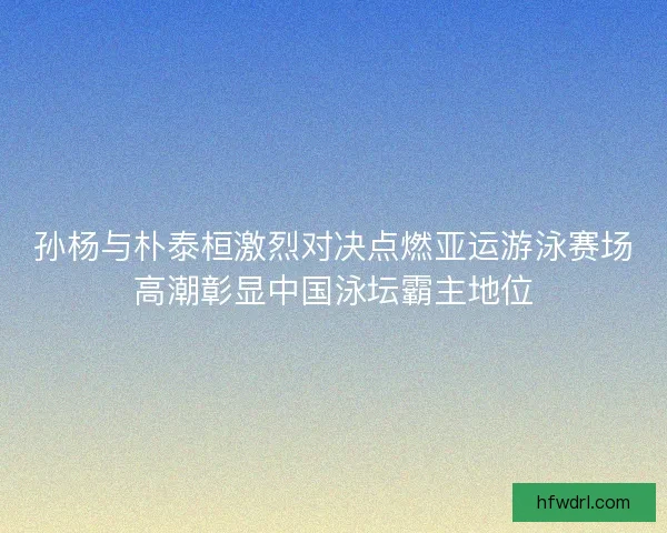 孙杨与朴泰桓激烈对决点燃亚运游泳赛场高潮彰显中国泳坛霸主地位