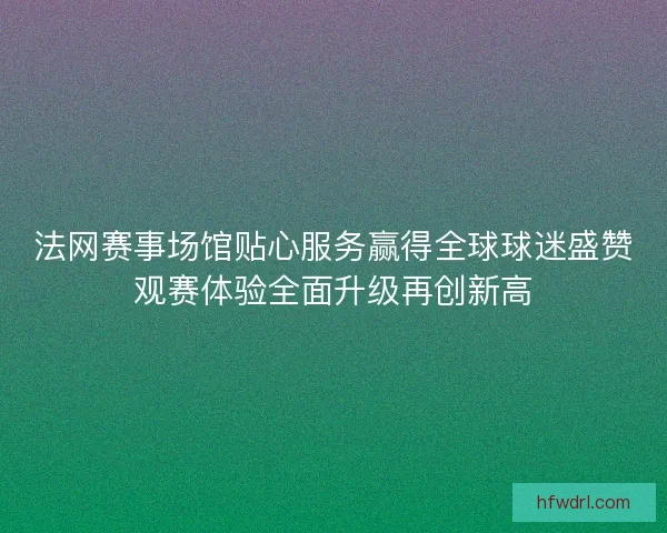 法网赛事场馆贴心服务赢得全球球迷盛赞观赛体验全面升级再创新高