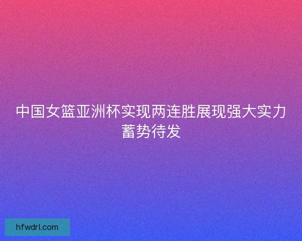 中国女篮亚洲杯实现两连胜展现强大实力蓄势待发