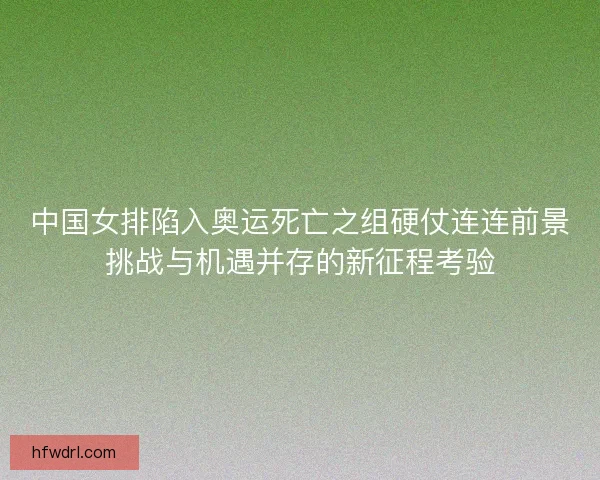 中国女排陷入奥运死亡之组硬仗连连前景挑战与机遇并存的新征程考验