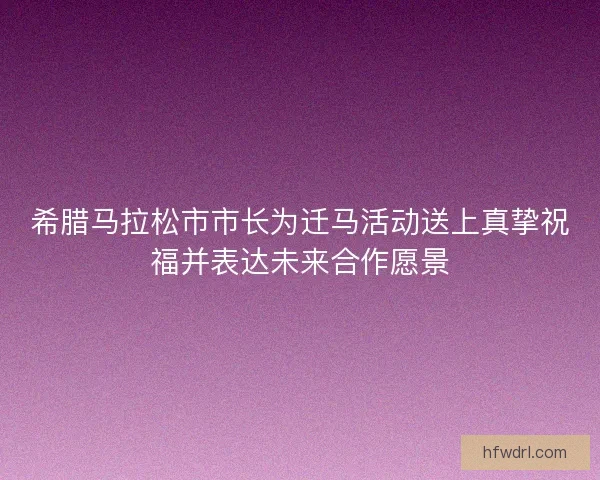 希腊马拉松市市长为迁马活动送上真挚祝福并表达未来合作愿景