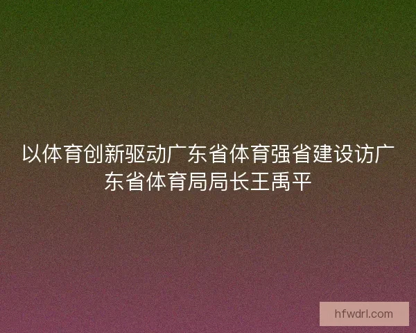 以体育创新驱动广东省体育强省建设访广东省体育局局长王禹平