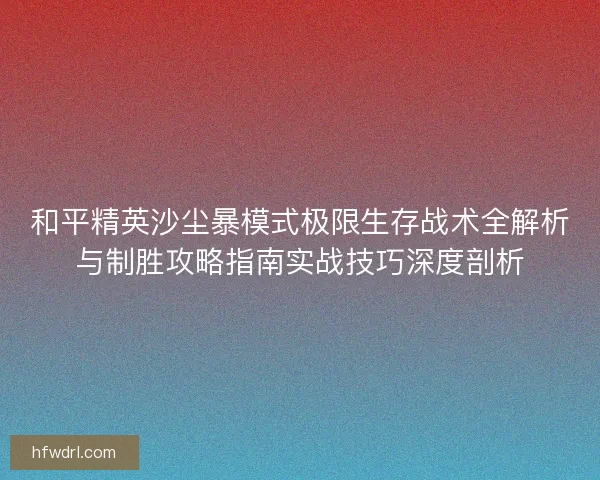 和平精英沙尘暴模式极限生存战术全解析与制胜攻略指南实战技巧深度剖析